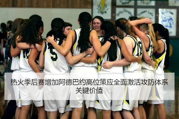 热火季后赛增加阿德巴约高位策应全面激活攻防体系关键价值